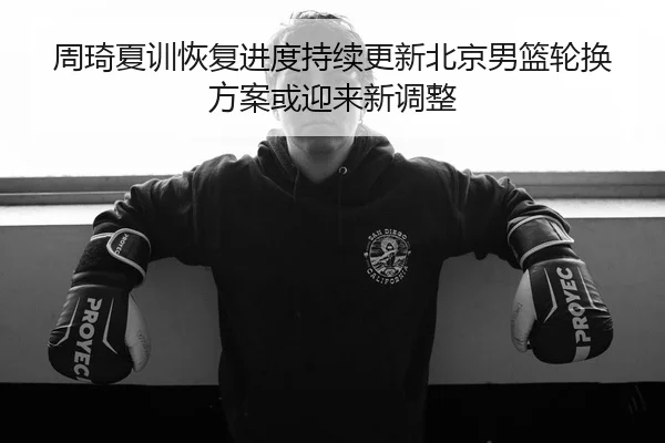 周琦夏训恢复进度持续更新北京男篮轮换方案或迎来新调整
