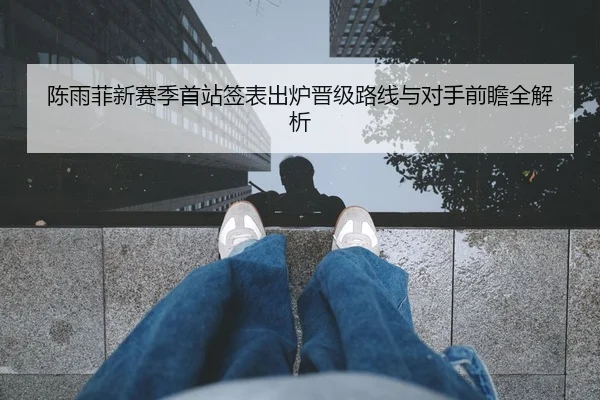 陈雨菲新赛季首站签表出炉晋级路线与对手前瞻全解析