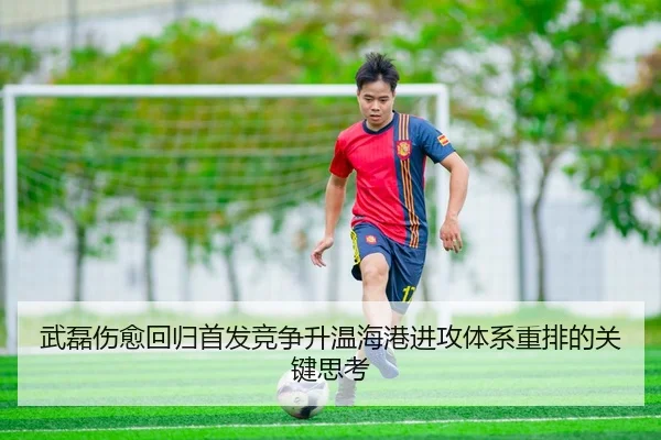 武磊伤愈回归首发竞争升温海港进攻体系重排的关键思考