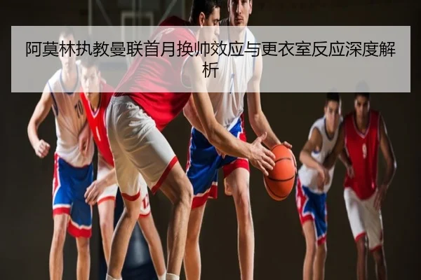 阿莫林执教曼联首月换帅效应与更衣室反应深度解析